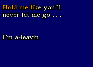 Hold me like you'll
never let me go . . .

I m a-leavin