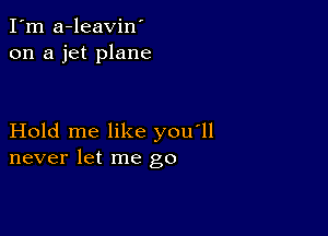 I'm a-leavin'
on a jet plane

Hold me like you'll
never let me go