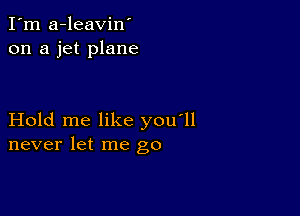 I'm a-leavin'
on a jet plane

Hold me like you'll
never let me go