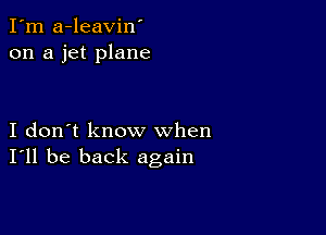 I'm a-leavin'
on a jet plane

I don't know when
I'll be back again