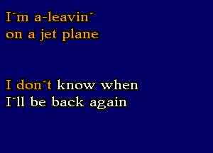 I'm a-leavin'
on a jet plane

I don't know when
I'll be back again