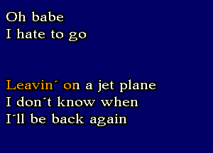 0h babe
I hate to go

Leavin' on a jet plane
I don't know when
I'll be back again