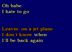 0h babe
I hate to go

Leavin' on a jet plane
I don't know when
I'll be back again