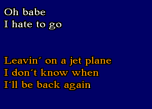 0h babe
I hate to go

Leavin' on a jet plane
I don't know when
I'll be back again