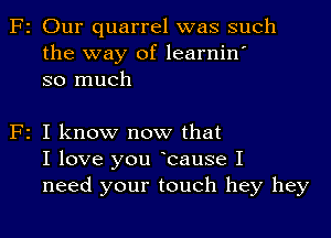 F2 Our quarrel was such
the way of learnin'
so much

F2 I know now that
I love you Icause I
need your touch hey hey