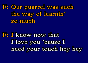 F2 Our quarrel was such
the way of learnin'
so much

F2 I know now that
I love you Icause I
need your touch hey hey