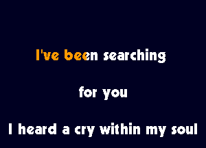 I've been searching

for you

I heard a cry within my soul