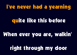 I've never had a yearning
quite like this before
When ever you are, walkin'

right through my door