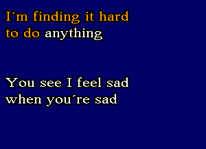 I'm finding it hard
to do anything

You see I feel sad
When you re sad