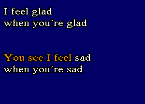 I feel glad
when you're glad

You see I feel sad
When you re sad