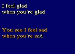 I feel glad
when you're glad

You see I feel sad
When you re sad