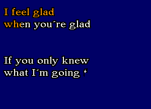 I feel glad
when you're glad

If you only knew
What I'm going