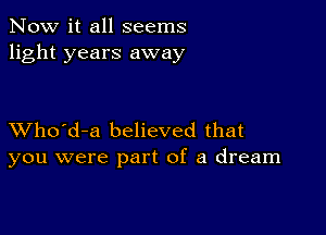 Now it all seems
light years away

XVho'd-a believed that
you were part of a dream