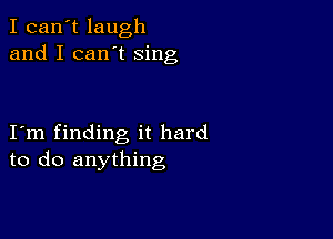 I can't laugh
and I can't sing

I m finding it hard
to do anything