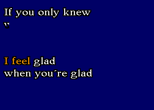 If you only knew

(

I feel glad
When you re glad