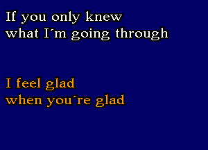 If you only knew
what I'm going through

I feel glad
When you re glad