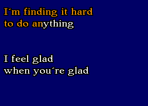 I'm finding it hard
to do anything

I feel glad
When you re glad