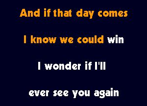 And if that day comes

I know we could win

I wonder if I'll

ever see you again