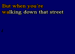 But when you're
walking down that street