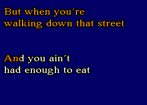 But when you're
walking down that street

And you ain t
had enough to eat