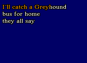 I'll catch a Greyhound
bus for home

they all say