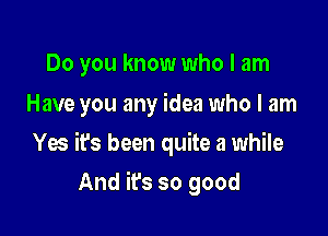 Do you know who I am
Have you any idea who I am

Yes it's been quite a while

And it's so good