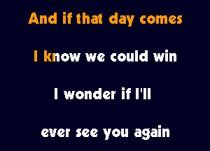 And if that day comes

I know we could win

I wonder if I'll

ever see you again