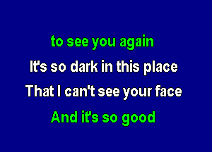 to see you again
lfs so dark in this place
That I can't see your face

And it's so good