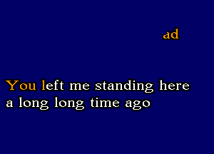 You left me standing here
a long long time ago