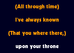 (All through time)

I've always known

(T hat you where there,)

upon your throne