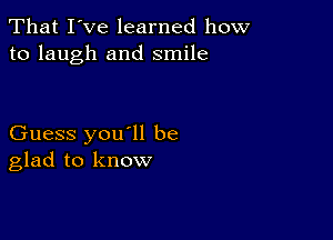 That I've learned how
to laugh and smile

Guess you'll be
glad to know