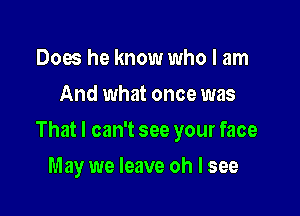 Does he know who I am
And what once was

That I can't see your face

May we leave oh I see