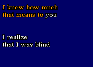 I know how much
that means to you

I realize
that I was blind