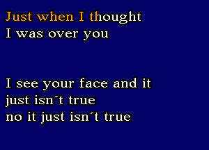 Just when I thought
I was over you

I see your face and it
just isn't true
no it just isn't true