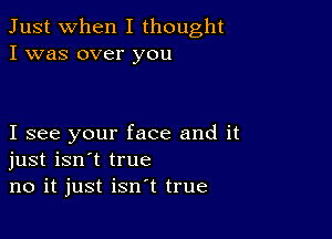 Just when I thought
I was over you

I see your face and it
just isn't true
no it just isn't true