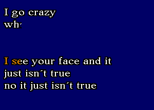 I go crazy
er

I see your face and it
just isn't true
no it just isn't true