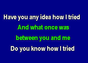 Have you any idea how I tried

And what once was
between you and me

Do you know how I tried