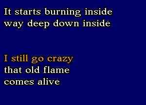 It starts burning inside
way deep down inside

I still go crazy
that old flame
comes alive