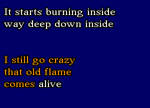 It starts burning inside
way deep down inside

I still go crazy
that old flame
comes alive