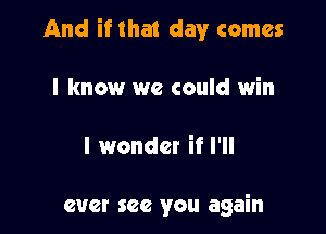 And if that day comes

I know we could win

I wonder if I'll

ever see you again