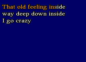 That old feeling inside
way deep down inside
I go crazy