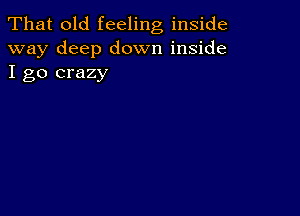 That old feeling inside
way deep down inside
I go crazy