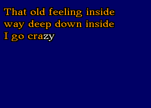 That old feeling inside
way deep down inside
I go crazy