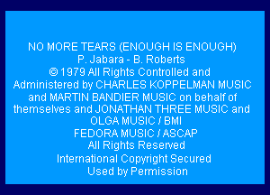 NO MORE TEARS (ENOUGH IS ENOUGH)
P.Jabara- B. Roberts
1979 All Rights Controlled and
Administered by CHARLES KOPPELMAN MUSIC
and MARTIN BANDIER MUSIC on behalf of
themselves and JONATHAN THREE MUSIC and
OLGA MUSICIBMI

FEDORA MUSICIASCAP
All Rights Reserved
International Copyright Secured
Used by Permission