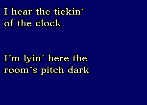 I hear the tickin'
of the clock

I m lyin' here the
room's pitch dark