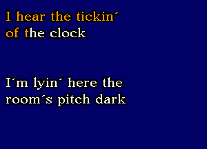 I hear the tickin'
of the clock

I m lyin' here the
room's pitch dark