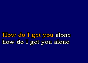 How do I get you alone
how do I get you alone