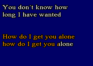 You don't know how
long I have wanted

How do I get you alone
how do I get you alone