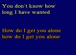 You don't know how
long I have wanted

How do I get you alone
how do I get you alone