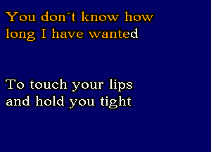 You don't know how
long I have wanted

To touch your lips
and hold you tight